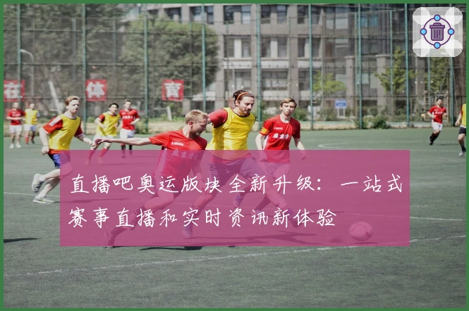 直播吧奥运版块全新升级：一站式赛事直播和实时资讯新体验