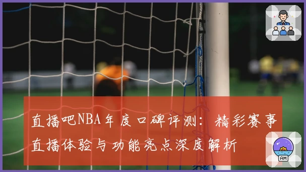 直播吧NBA年度口碑评测：精彩赛事直播体验与功能亮点深度解析