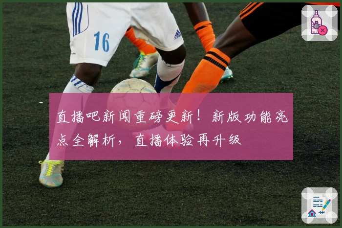 直播吧新闻重磅更新！新版功能亮点全解析，直播体验再升级