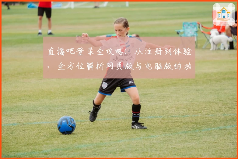直播吧登录全攻略：从注册到体验，全方位解析网页版与电脑版的功能亮点