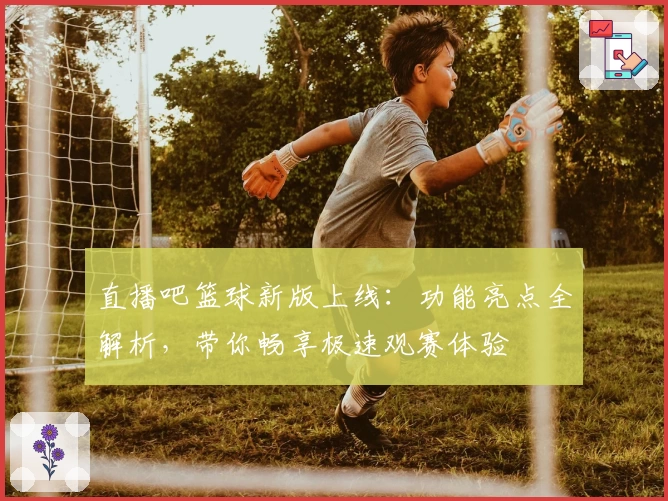 直播吧篮球新版上线：功能亮点全解析，带你畅享极速观赛体验