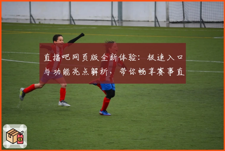 直播吧网页版全新体验：极速入口与功能亮点解析，带你畅享赛事直播新视界
