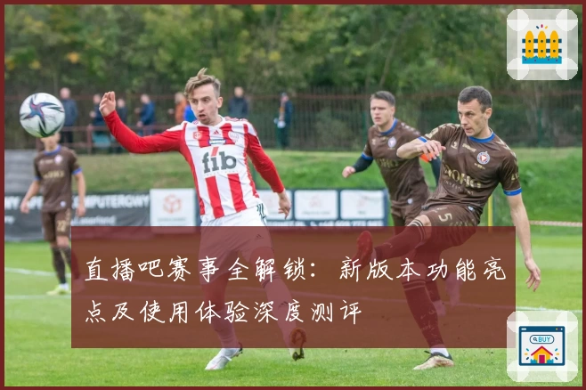 直播吧赛事全解锁：新版本功能亮点及使用体验深度测评