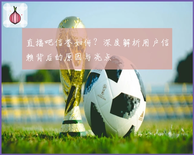 直播吧信誉如何？深度解析用户信赖背后的原因与亮点