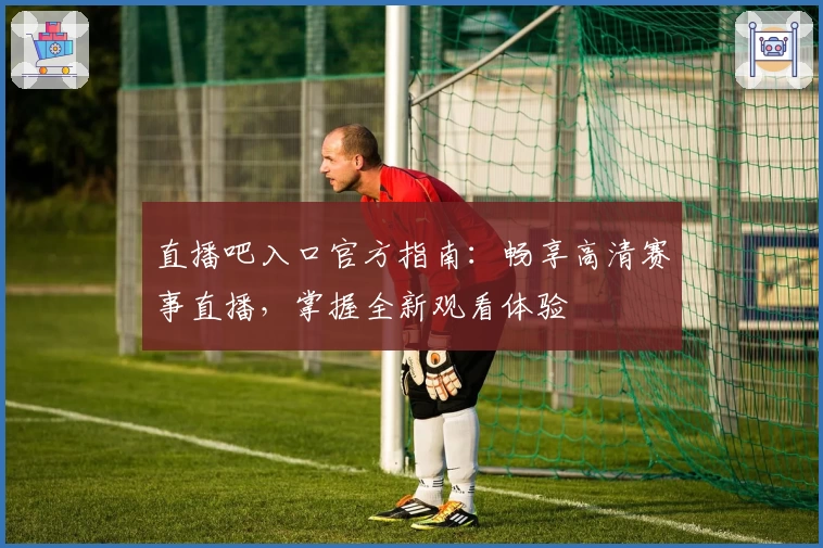 直播吧入口官方指南：畅享高清赛事直播，掌握全新观看体验