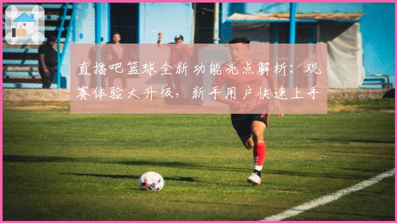 直播吧篮球全新功能亮点解析：观赛体验大升级，新手用户快速上手指南