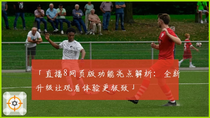 「直播8网页版功能亮点解析：全新升级让观看体验更极致」