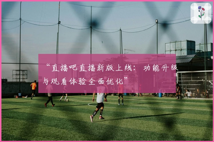 “直播吧直播新版上线：功能升级与观看体验全面优化”