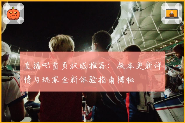 直播吧首页权威推荐：版本更新详情与玩家全新体验指南揭秘