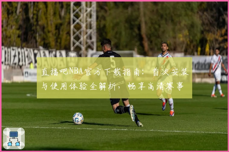 直播吧NBA官方下载指南：首次安装与使用体验全解析，畅享高清赛事直播