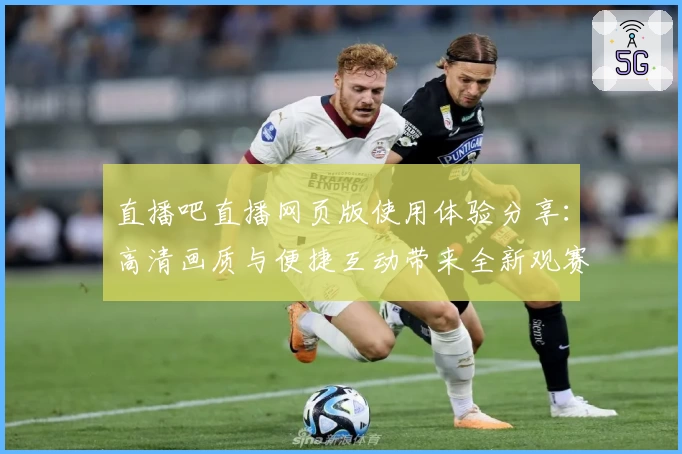 直播吧直播网页版使用体验分享：高清画质与便捷互动带来全新观赛感受